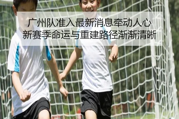广州队准入最新消息牵动人心 新赛季命运与重建路径渐渐清晰